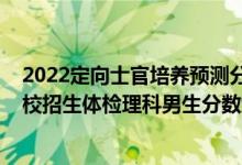 2022定向士官培养预测分数线（2022河南定向培养军士院校招生体检理科男生分数线）