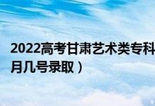 2022高考甘肃艺术类专科二批征集志愿录取是什么时候（几月几号录取）