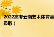 2022高考云南艺术体育类专科批录取是什么时候（几月几号录取）