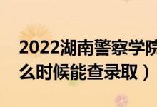 2022湖南警察学院录取时间及查询入口（什么时候能查录取）