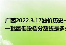 广西2022.3.17油价历史一览表（广西2022本科提前批艺本一批最低投档分数线是多少）