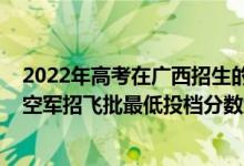 2022年高考在广西招生的军校介绍（广西2022本科提前批空军招飞批最低投档分数线是多少）