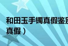 和田玉手镯真假鉴别方法（怎样鉴别和田玉的真假）