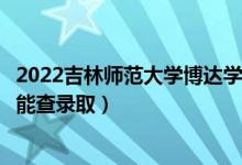 2022吉林师范大学博达学院录取时间及查询入口（什么时候能查录取）