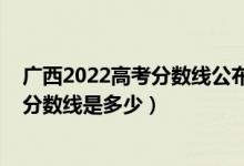 广西2022高考分数线公布（广西2022本科提前批最低投档分数线是多少）