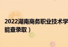 2022湖南商务职业技术学院录取时间及查询入口（什么时候能查录取）