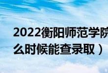 2022衡阳师范学院录取时间及查询入口（什么时候能查录取）