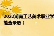 2022湖南工艺美术职业学院录取时间及查询入口（什么时候能查录取）