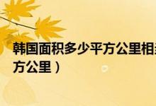 韩国面积多少平方公里相当于中国哪个省（韩国面积多少平方公里）