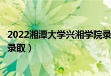 2022湘潭大学兴湘学院录取时间及查询入口（什么时候能查录取）