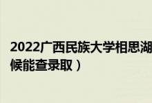 2022广西民族大学相思湖学院录取时间及查询入口（什么时候能查录取）