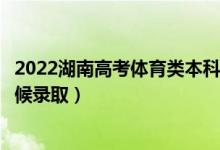 2022湖南高考体育类本科提前批征集志愿录取时间（什么时候录取）