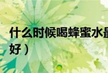 什么时候喝蜂蜜水最好（什么时候喝蜂蜜水最好）