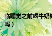 临睡觉之前喝牛奶好不好（睡觉之前喝牛奶好吗）