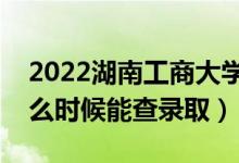 2022湖南工商大学录取时间及查询入口（什么时候能查录取）