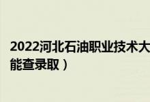 2022河北石油职业技术大学录取时间及查询入口（什么时候能查录取）