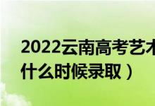 2022云南高考艺术体育类各批次录取时间（什么时候录取）