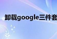 卸载google三件套（google三件套安装）