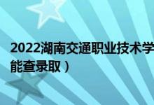 2022湖南交通职业技术学院录取时间及查询入口（什么时候能查录取）