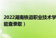 2022湖南铁道职业技术学院录取时间及查询入口（什么时候能查录取）