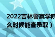 2022吉林警察学院录取时间及查询入口（什么时候能查录取）