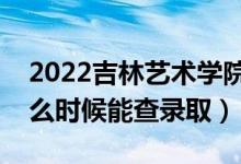 2022吉林艺术学院录取时间及查询入口（什么时候能查录取）