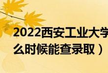 2022西安工业大学录取时间及查询入口（什么时候能查录取）