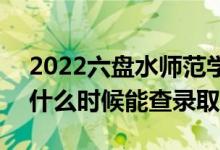 2022六盘水师范学院录取时间及查询入口（什么时候能查录取）