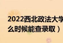 2022西北政法大学录取时间及查询入口（什么时候能查录取）