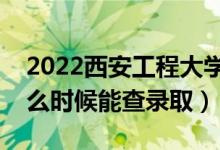 2022西安工程大学录取时间及查询入口（什么时候能查录取）