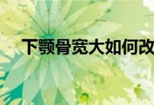 下颚骨宽大如何改善（下颚骨宽怎么办）