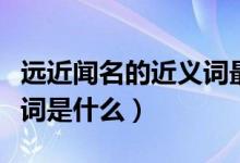 远近闻名的近义词最佳答案（远近闻名的近义词是什么）