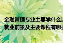 金融管理专业主要学什么以及就业方向（2022金融管理专业就业前景及主要课程有哪些）