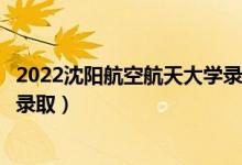 2022沈阳航空航天大学录取时间及查询入口（什么时候能查录取）