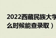 2022西藏民族大学录取时间及查询入口（什么时候能查录取）