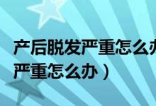 产后脱发严重怎么办如何控制脱发（产后脱发严重怎么办）