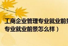 工商企业管理专业就业前景和就业方向（2021工商企业管理专业就业前景怎么样）