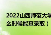 2022山西师范大学录取时间及查询入口（什么时候能查录取）