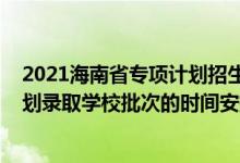 2021海南省专项计划招生计划（2022海南高考国家专项计划录取学校批次的时间安排是什么）