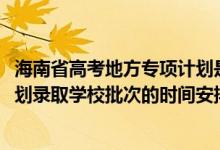 海南省高考地方专项计划是什么（2022海南高考地方专项计划录取学校批次的时间安排是什么）