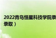 2022青岛恒星科技学院录取时间及查询入口（什么时候能查录取）