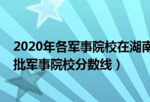 2020年各军事院校在湖南录取分数线（2022湖南高考提前批军事院校分数线）