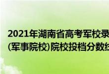 2021年湖南省高考军校录取分?（2022湖南高考本科提前批(军事院校)院校投档分数线汇总）