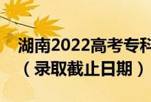 湖南2022高考专科提前批征集志愿录取时间（录取截止日期）