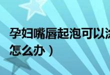 孕妇嘴唇起泡可以涂喉风散吗（孕妇嘴唇起泡怎么办）