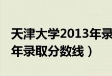 天津大学2013年录取分数线（天津大学2013年录取分数线）