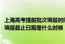 上海高考提前批次填报时间（2022上海高考本科提前批志愿填报截止日期是什么时候）