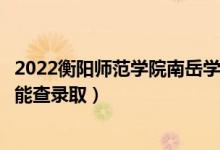 2022衡阳师范学院南岳学院录取时间及查询入口（什么时候能查录取）