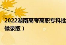 2022湖南高考高职专科批第二次征集志愿录取时间（什么时候录取）