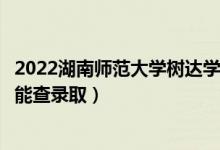 2022湖南师范大学树达学院录取时间及查询入口（什么时候能查录取）